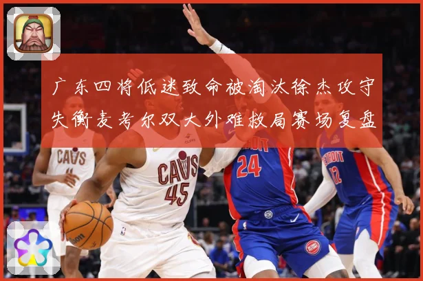 广东四将低迷致命被淘汰徐杰攻守失衡麦考尔双大外难救局赛场复盘：最新赛事动态与深度分析
