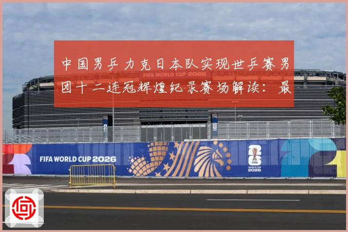 中国男乒力克日本队实现世乒赛男团十二连冠辉煌纪录赛场解读：最新赛事动态与深度分析