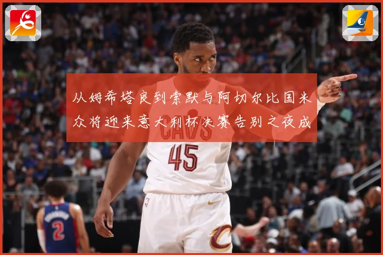 从姆希塔良到索默与阿切尔比国米众将迎来意大利杯决赛告别之夜成长观察：最新赛事动态与深度分析