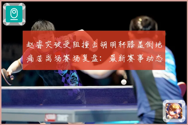 赵睿突破受阻撞击胡明轩膝盖倒地痛苦离场赛场复盘：最新赛事动态与深度分析
