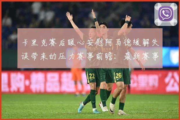 卡里克赛后暖心安慰阿马德缓解失误带来的压力赛事前瞻：最新赛事动态与深度分析