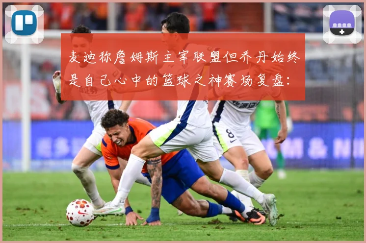 麦迪称詹姆斯主宰联盟但乔丹始终是自己心中的篮球之神赛场复盘：最新赛事动态与深度分析