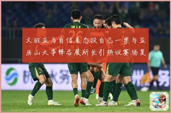 文班亚马自信表态投自己一票与亚历山大争锋各展所长引热议赛场复盘：最新赛事动态与深度分析