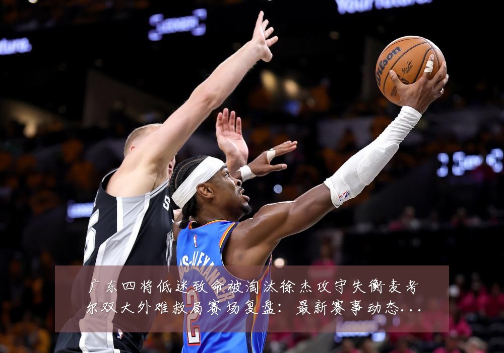 广东四将低迷致命被淘汰徐杰攻守失衡麦考尔双大外难救局赛场复盘：最新赛事动态与深度分析
