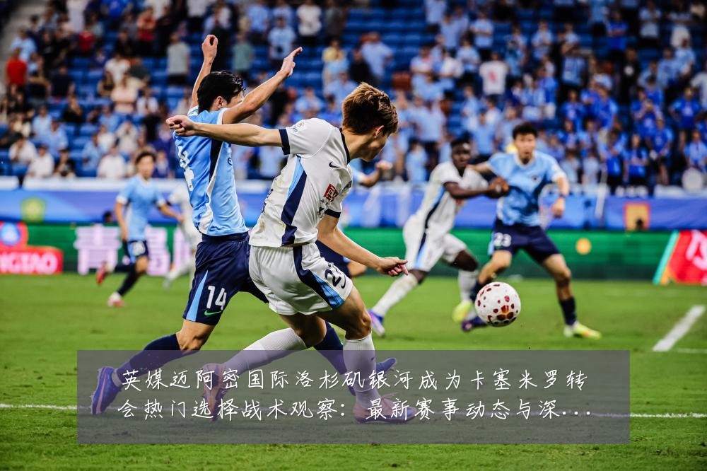 英媒迈阿密国际洛杉矶银河成为卡塞米罗转会热门选择战术观察：最新赛事动态与深度分析
