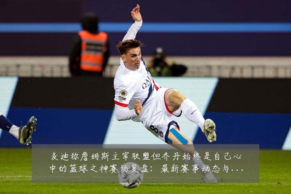 麦迪称詹姆斯主宰联盟但乔丹始终是自己心中的篮球之神赛场复盘:最新赛事动态与深度分析