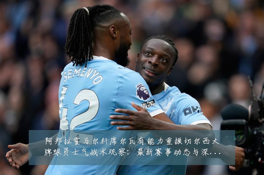 阿邦拉霍马尔科席尔瓦有能力重振切尔西大牌球员士气战术观察:最新赛事动态与深度分析