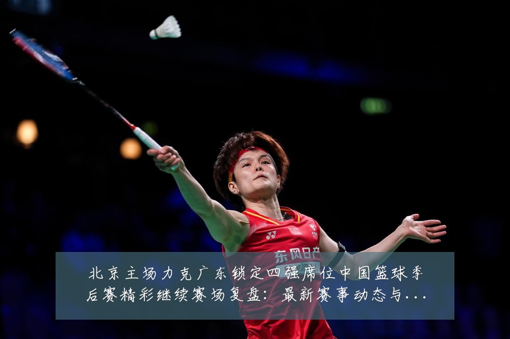 北京主场力克广东锁定四强席位中国篮球季后赛精彩继续赛场复盘:最新赛事动态与深度分析