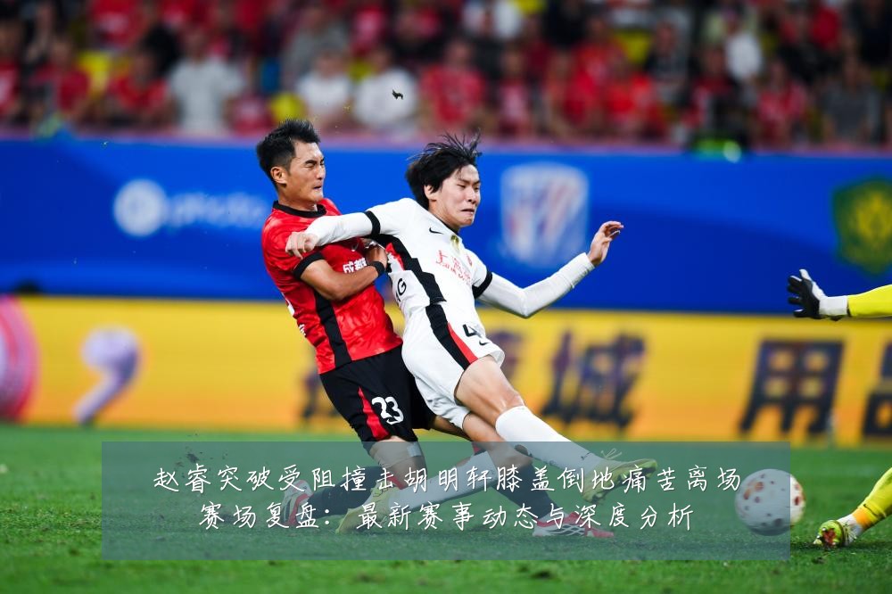 赵睿突破受阻撞击胡明轩膝盖倒地痛苦离场赛场复盘:最新赛事动态与深度分析