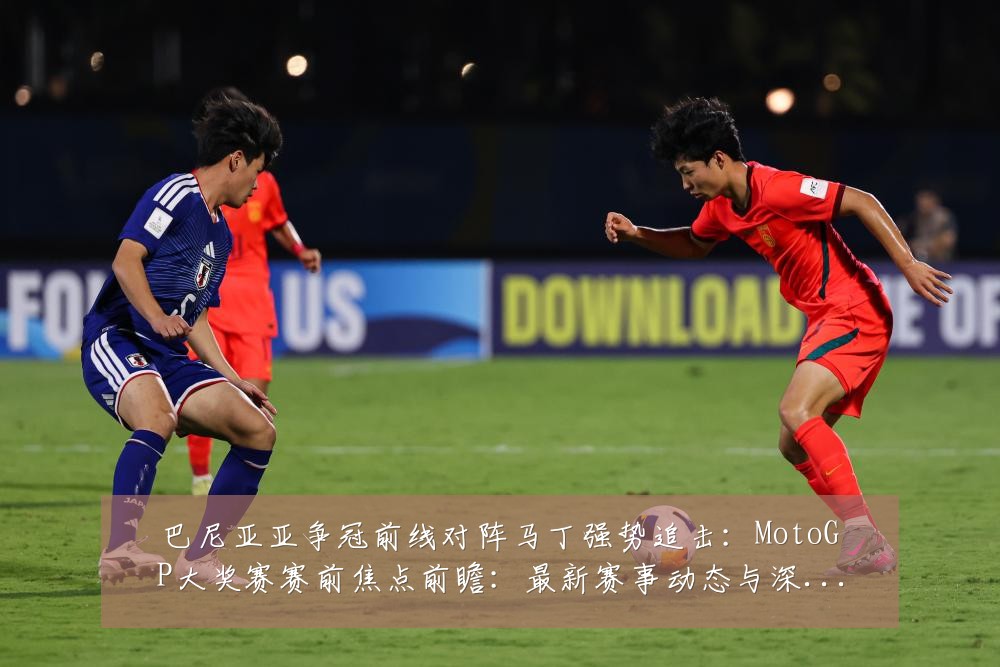 巴尼亚亚争冠前线对阵马丁强势追击:MotoGP大奖赛赛前焦点前瞻:最新赛事动态与深度分析